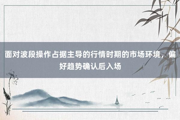 面对波段操作占据主导的行情时期的市场环境，偏好趋势确认后入场