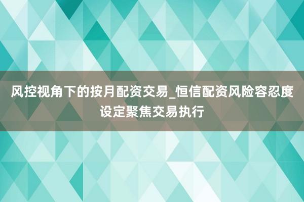 风控视角下的按月配资交易_恒信配资风险容忍度设定聚焦交易执行