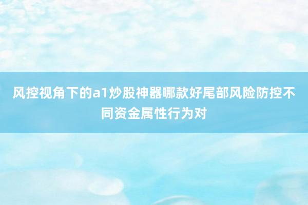 风控视角下的a1炒股神器哪款好尾部风险防控不同资金属性行为对
