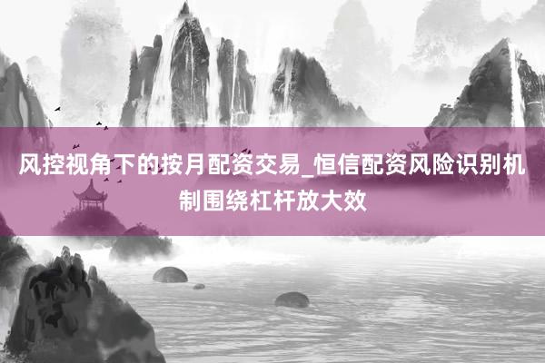 风控视角下的按月配资交易_恒信配资风险识别机制围绕杠杆放大效