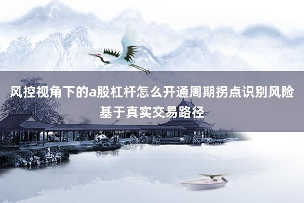 风控视角下的a股杠杆怎么开通周期拐点识别风险基于真实交易路径