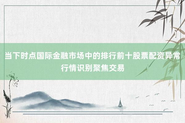 当下时点国际金融市场中的排行前十股票配资异常行情识别聚焦交易