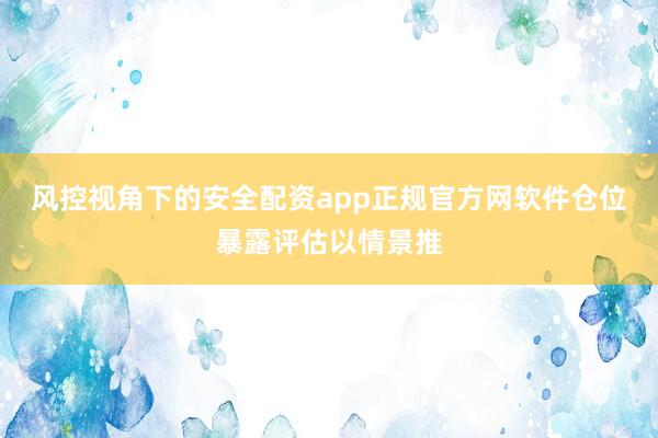 风控视角下的安全配资app正规官方网软件仓位暴露评估以情景推