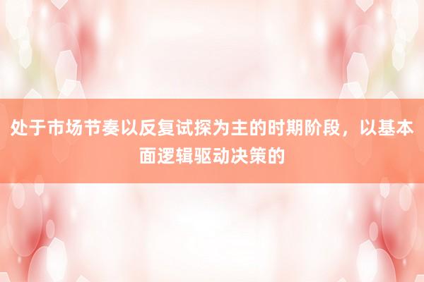 处于市场节奏以反复试探为主的时期阶段，以基本面逻辑驱动决策的