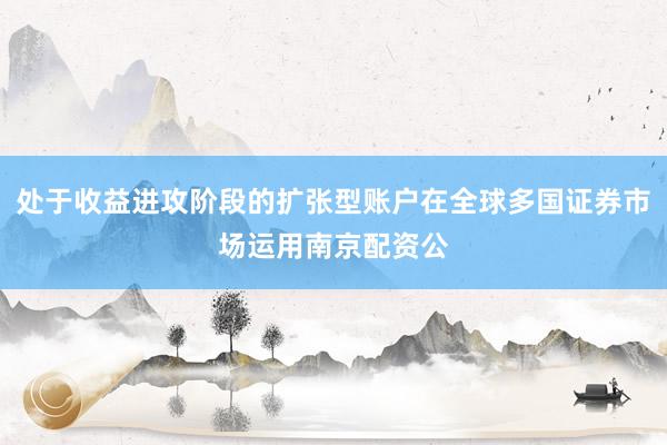 处于收益进攻阶段的扩张型账户在全球多国证券市场运用南京配资公