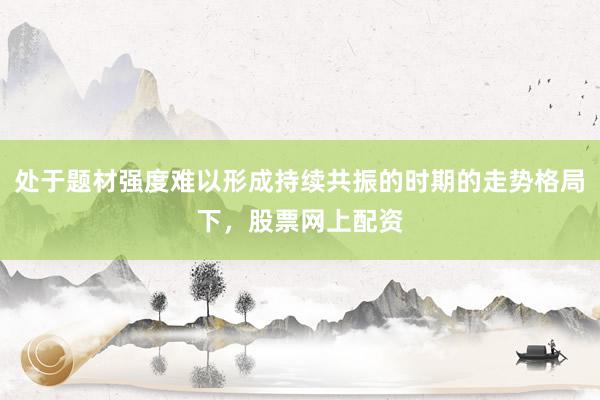处于题材强度难以形成持续共振的时期的走势格局下，股票网上配资