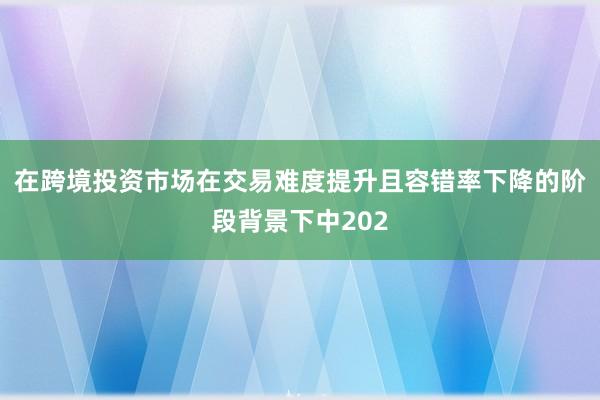 在跨境投资市场在交易难度提升且容错率下降的阶段背景下中202