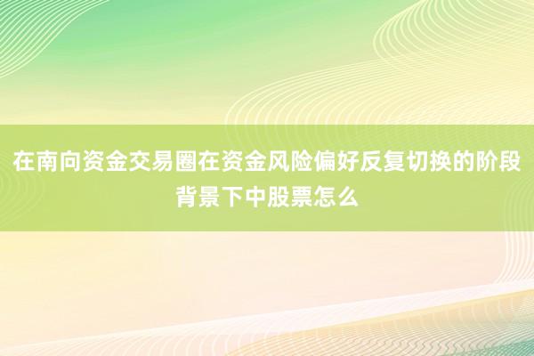 在南向资金交易圈在资金风险偏好反复切换的阶段背景下中股票怎么