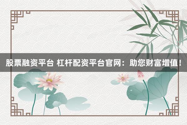 股票融资平台 杠杆配资平台官网：助您财富增值！