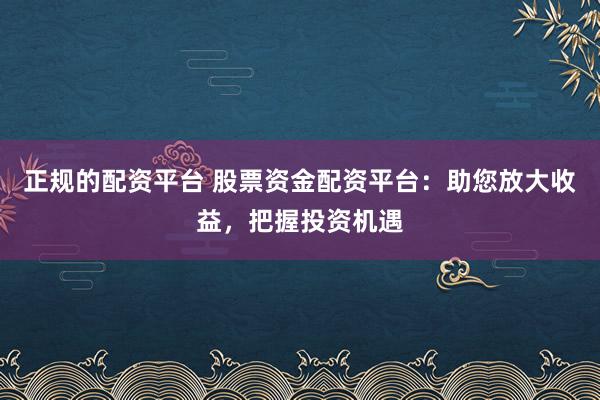 正规的配资平台 股票资金配资平台：助您放大收益，把握投资机遇