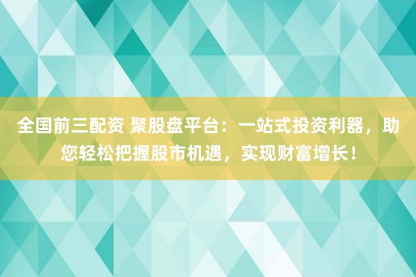 全国前三配资 聚股盘平台：一站式投资利器，助您轻松把握股市机遇，实现财富增长！