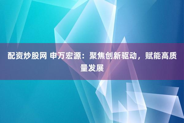 配资炒股网 申万宏源：聚焦创新驱动，赋能高质量发展