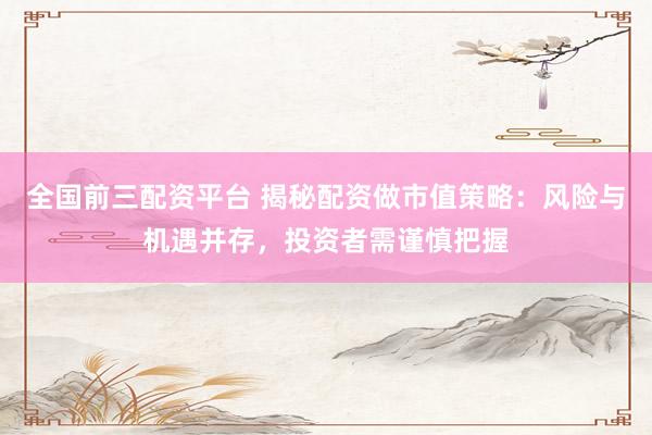 全国前三配资平台 揭秘配资做市值策略：风险与机遇并存，投资者需谨慎把握