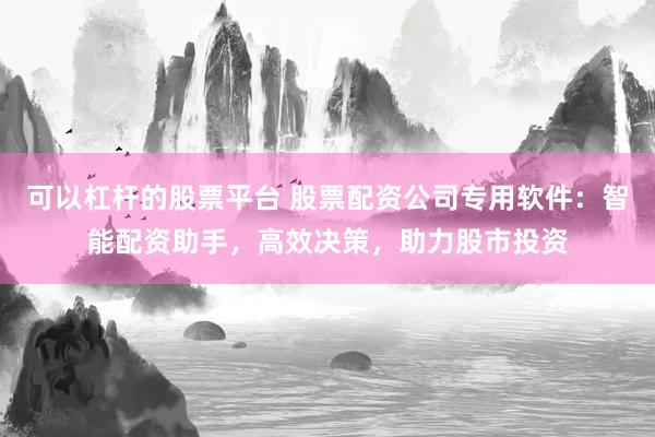 可以杠杆的股票平台 股票配资公司专用软件：智能配资助手，高效决策，助力股市投资