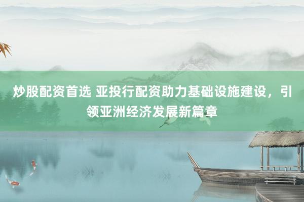 炒股配资首选 亚投行配资助力基础设施建设，引领亚洲经济发展新篇章
