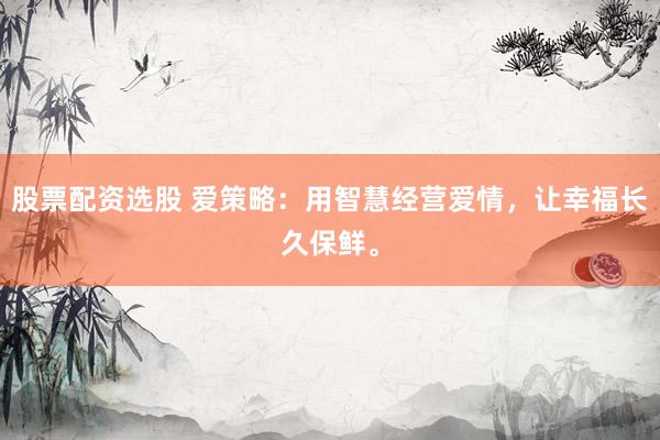 股票配资选股 爱策略：用智慧经营爱情，让幸福长久保鲜。