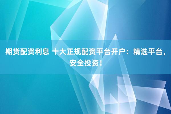 期货配资利息 十大正规配资平台开户：精选平台，安全投资！