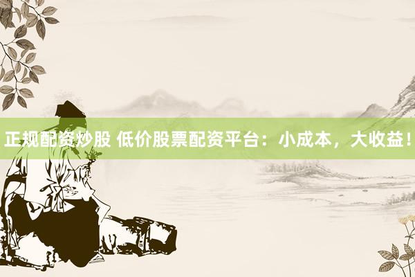 正规配资炒股 低价股票配资平台：小成本，大收益！
