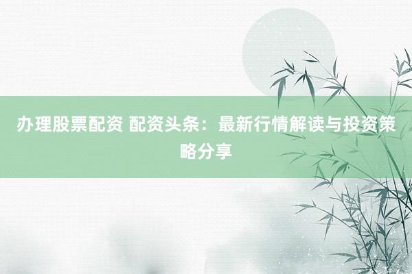 办理股票配资 配资头条：最新行情解读与投资策略分享