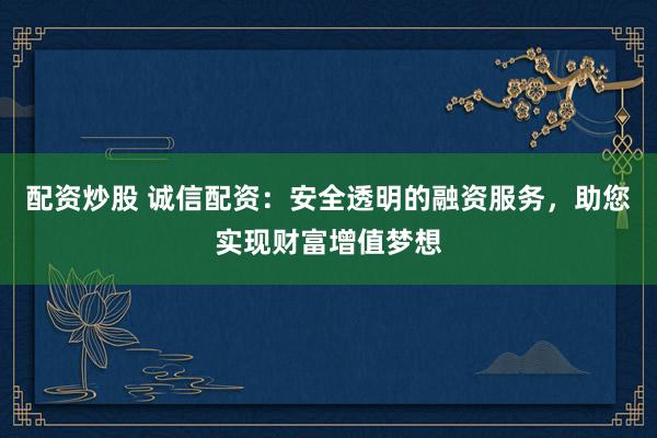 配资炒股 诚信配资：安全透明的融资服务，助您实现财富增值梦想