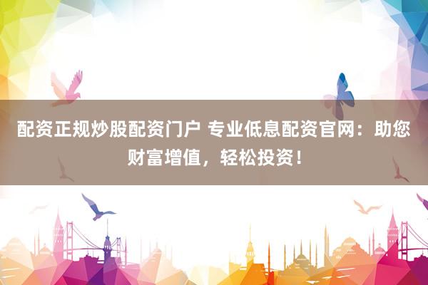 配资正规炒股配资门户 专业低息配资官网：助您财富增值，轻松投资！