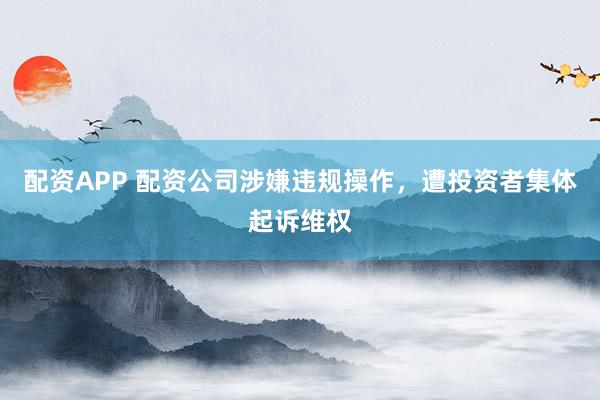配资APP 配资公司涉嫌违规操作，遭投资者集体起诉维权