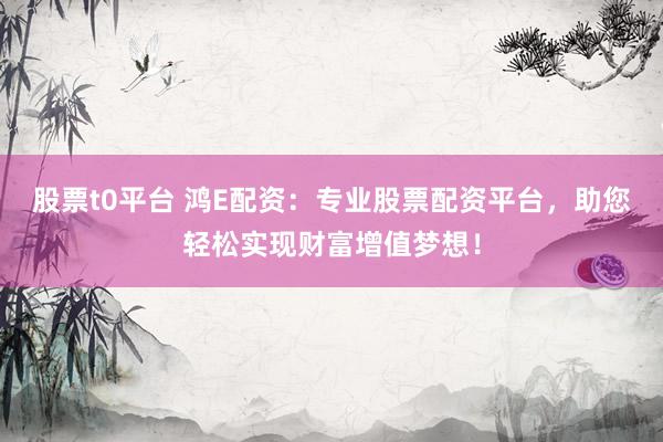 股票t0平台 鸿E配资：专业股票配资平台，助您轻松实现财富增值梦想！
