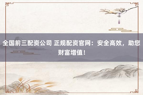 全国前三配资公司 正规配资官网：安全高效，助您财富增值！
