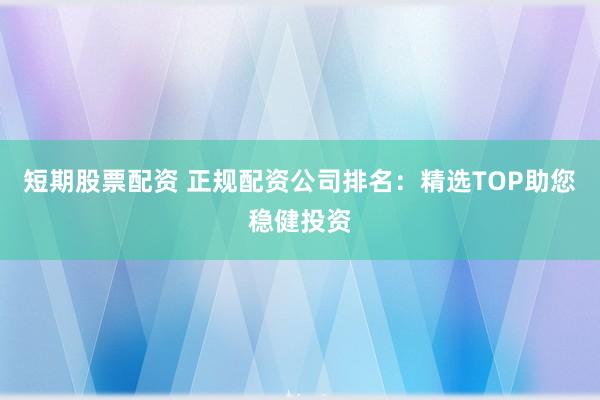 短期股票配资 正规配资公司排名：精选TOP助您稳健投资