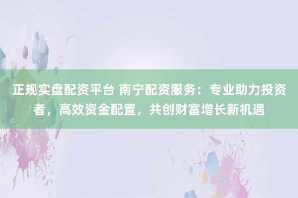 正规实盘配资平台 南宁配资服务：专业助力投资者，高效资金配置，共创财富增长新机遇