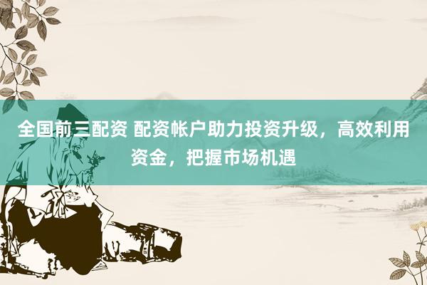 全国前三配资 配资帐户助力投资升级，高效利用资金，把握市场机遇