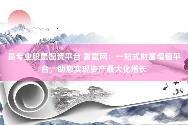 最专业股票配资平台 富赢网：一站式财富增值平台，助您实现资产最大化增长