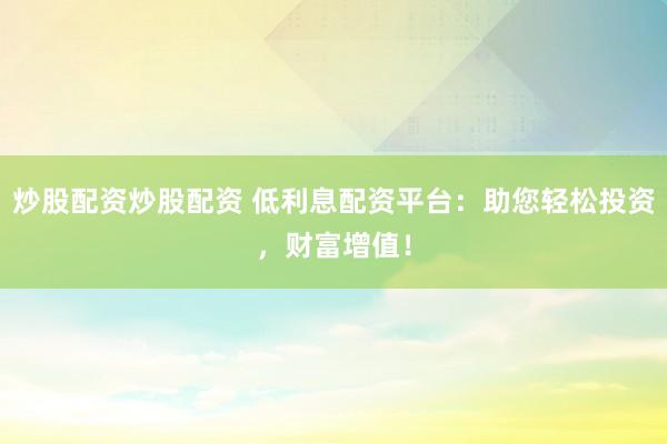 炒股配资炒股配资 低利息配资平台：助您轻松投资，财富增值！