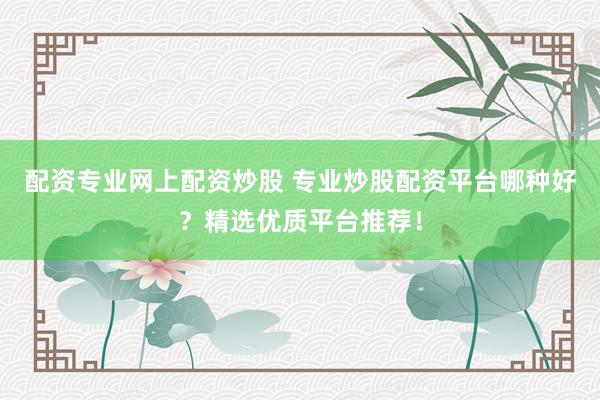 配资专业网上配资炒股 专业炒股配资平台哪种好？精选优质平台推荐！