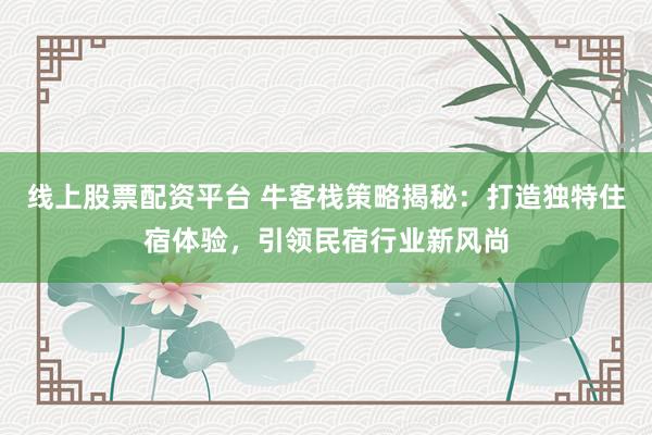 线上股票配资平台 牛客栈策略揭秘：打造独特住宿体验，引领民宿行业新风尚