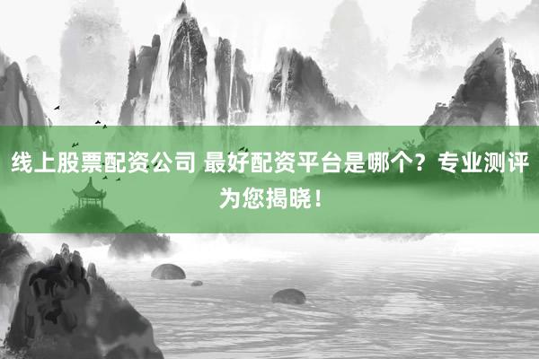 线上股票配资公司 最好配资平台是哪个？专业测评为您揭晓！