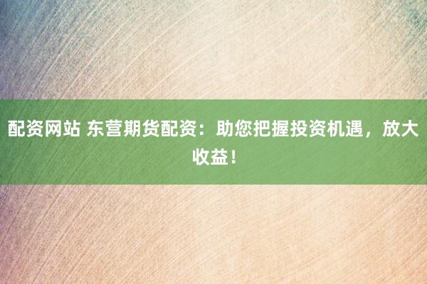配资网站 东营期货配资：助您把握投资机遇，放大收益！
