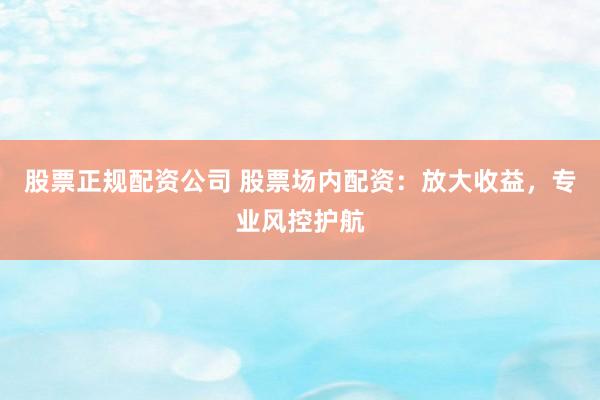 股票正规配资公司 股票场内配资：放大收益，专业风控护航