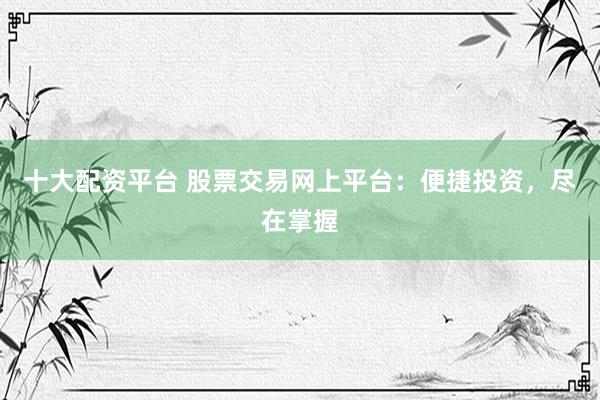 十大配资平台 股票交易网上平台：便捷投资，尽在掌握