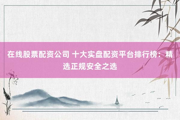 在线股票配资公司 十大实盘配资平台排行榜：精选正规安全之选