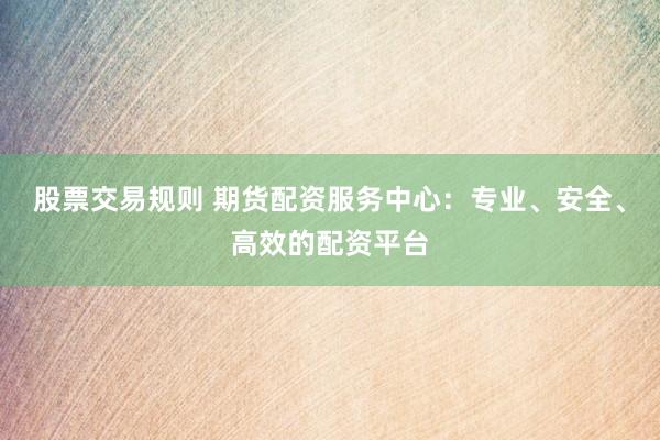 股票交易规则 期货配资服务中心：专业、安全、高效的配资平台