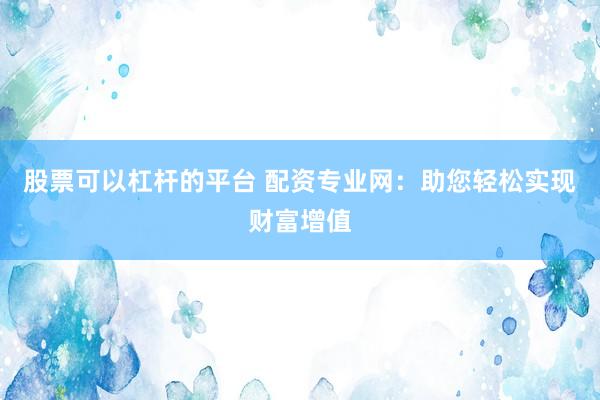 股票可以杠杆的平台 配资专业网：助您轻松实现财富增值