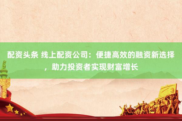 配资头条 线上配资公司：便捷高效的融资新选择，助力投资者实现财富增长