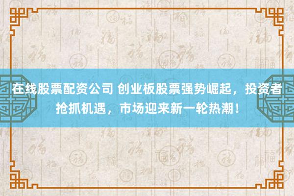 在线股票配资公司 创业板股票强势崛起，投资者抢抓机遇，市场迎来新一轮热潮！