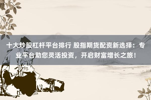 十大炒股杠杆平台排行 股指期货配资新选择：专业平台助您灵活投资，开启财富增长之旅！