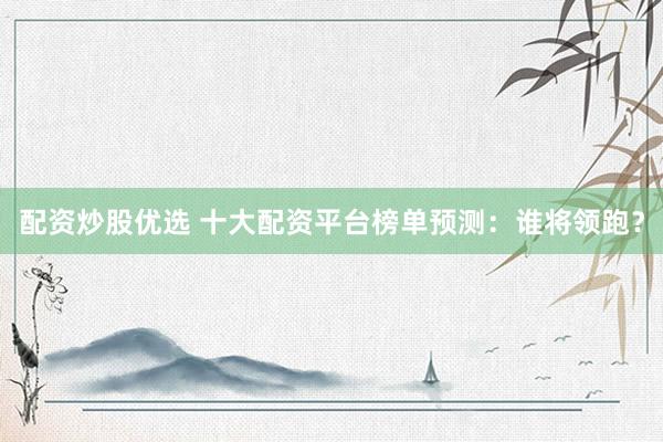 配资炒股优选 十大配资平台榜单预测：谁将领跑？