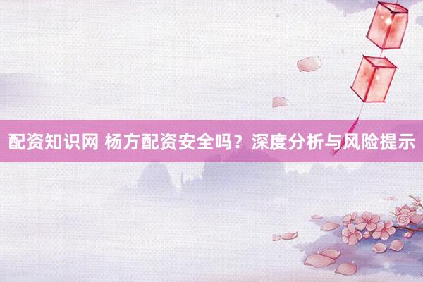 配资知识网 杨方配资安全吗？深度分析与风险提示